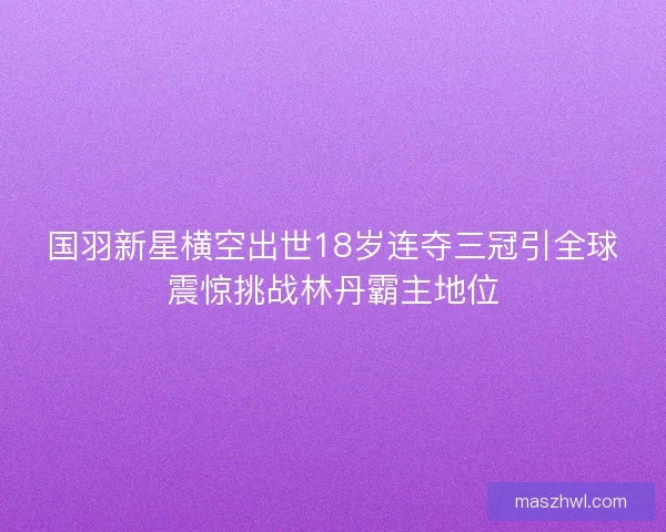 国羽新星横空出世18岁连夺三冠引全球震惊挑战林丹霸主地位