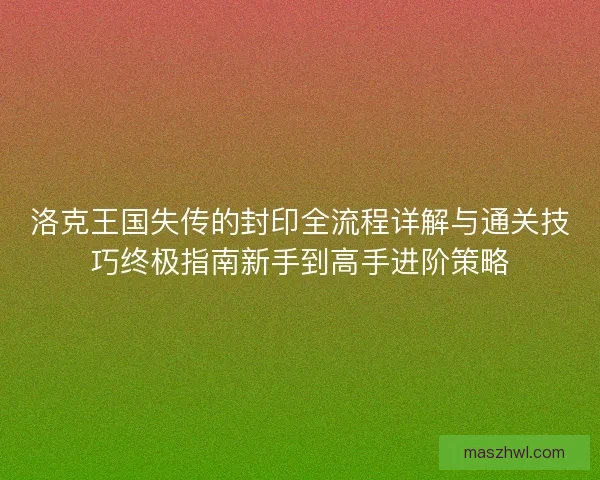 洛克王国失传的封印全流程详解与通关技巧终极指南新手到高手进阶策略