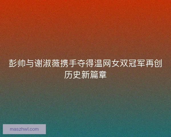 彭帅与谢淑薇携手夺得温网女双冠军再创历史新篇章