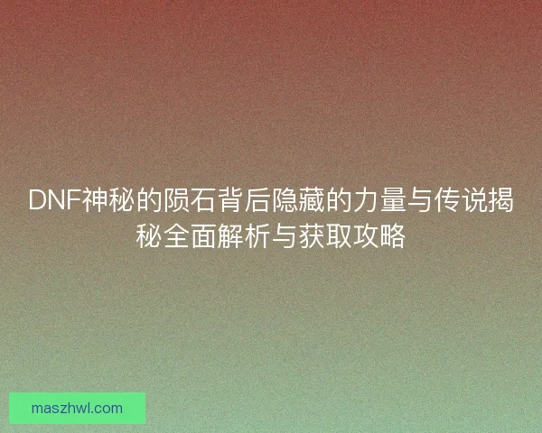 DNF神秘的陨石背后隐藏的力量与传说揭秘全面解析与获取攻略