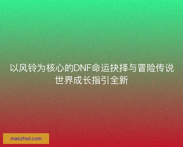 以风铃为核心的DNF命运抉择与冒险传说世界成长指引全新