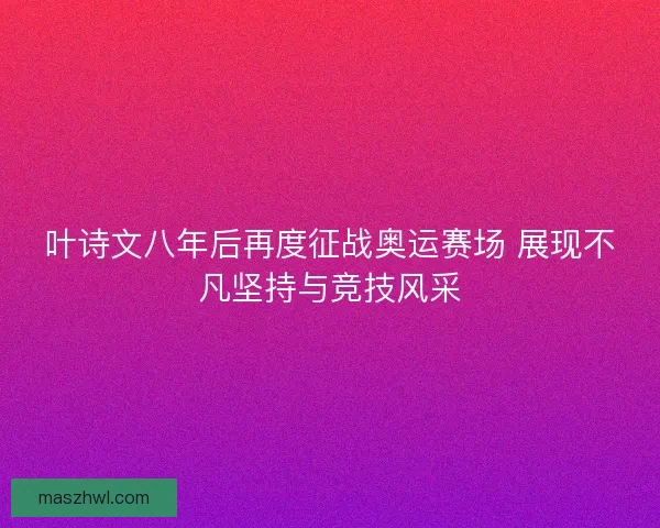 叶诗文八年后再度征战奥运赛场 展现不凡坚持与竞技风采
