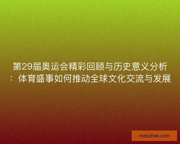 第29届奥运会精彩回顾与历史意义分析：体育盛事如何推动全球文化交流与发展