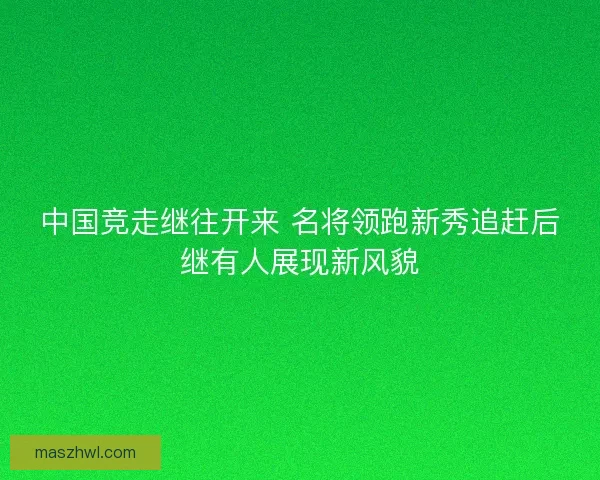 中国竞走继往开来 名将领跑新秀追赶后继有人展现新风貌