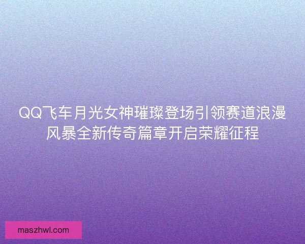 QQ飞车月光女神璀璨登场引领赛道浪漫风暴全新传奇篇章开启荣耀征程